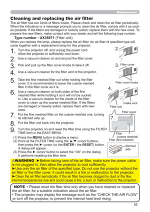 Page 5555
Maintenance
Cleaning and replacing the air ﬁlter
The air ﬁlter has two kinds of ﬁlters inside. Please check and clean the air ﬁlter periodically. 
When the indicators or a message prompts you to clean the air ﬁlter, comply with it as soon 
as possible. If the ﬁlters are damaged or heavily soiled, replace them with the new ones. To 
prepare the new ﬁlters, make contact with your dealer and tell the following type number.
Type number : UX35971 (Filter unit)
When you replace the lamp, please replace the...