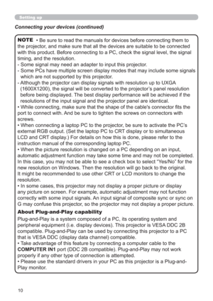Page 1010
Setting up
• Be sure to read the manuals for devices before connecting them to 
the projector, and make sure that all the devices are suitable to be connected 
with this product. Before connecting to a PC, check the signal level, the signal 
timing, and the resolution.
-  Some signal may need an adapter to input this projector.
-  Some PCs have multiple screen display modes that may include some signals 
which are not supported by this projector. 
-  Although the projector can display signals with...