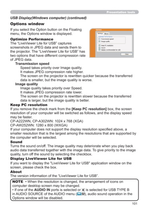 Page 101101
Presentation tools
If you select the Option button on the Floating 
menu, the Options window is displayed.
Optimize Performance
The “LiveViewer Lite for USB” captures  
screenshots in JPEG data and sends them to  
the projector. The “LiveViewer Lite for USB” has  
two options that have different compression rate  
of JPEG data. 
Transmission speed
Speed takes priority over Image quality. 
It makes JPEG compression rate higher.
The screen on the projector is rewritten quicker because the transferred...