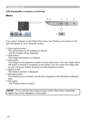 Page 104104
Presentation tools
USB Display(Mac computer) (continued)
Menu
If you select “Display” on the Right-Click menu, the Floating menu shown in the 
right will appear on your computer screen.
q Start capture button
The transmission to the projector is started 
 and the images will be displayed.
w Stop button
The image transmission is stopped.
e Hold button
The image on the projector’s screen is temporally frozen. The last image before 
the button is clicked is remained on the screen. You can revise the...