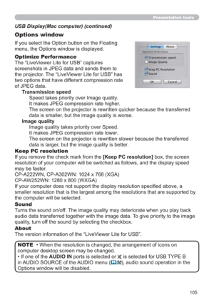 Page 105105
Presentation tools
If you select the Option button on the Floating 
menu, the Options window is displayed.
Optimize Performance
The “LiveViewer Lite for USB” captures  
screenshots in JPEG data and sends them to  
the projector. The “LiveViewer Lite for USB” has  
two options that have different compression rate  
of JPEG data. 
Transmission speed
Speed takes priority over Image quality. 
It makes JPEG compression rate higher.
The screen on the projector is rewritten quicker because the transferred...