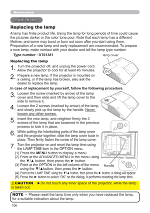 Page 106106
Maintenance 
Maintenance
A lamp has ﬁnite product life. Using the lamp for long periods of time could cause 
the pictures darker or the color tone poor. Note that each lamp has a different 
lifetime, and some may burst or burn out soon after you start using them. 
Preparation of a new lamp and early replacement are recommended. To prepare 
a new lamp, make contact with your dealer and tell the lamp type number.
Replacing the lamp
Type number : DT01381
1.Turn the projector off, and unplug the power...