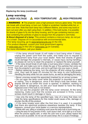 Page 107107
Maintenance
Lamp warning
Replacing the lamp (continued)
 HIGH VOLTAGE  HIGH TEMPERATURE HIGH PRESSURE
►The projector uses a high-pressure mercury glass lamp. The lamp 
can break with a loud bang, or burn out, if jolted or scratched, handled while hot, or 
worn over time. Note that each lamp has a different lifetime, and some may burst or 
burn out soon after you start using them. In addition, if the bulb bursts, it is possible 
for shards of glass to ﬂy into the lamp housing, and for gas containing...