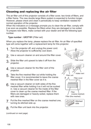 Page 108108
Maintenance
The air ﬁlter unit of this projector consists of a ﬁlter cover, two kinds of ﬁlters, and 
a ﬁlter frame. The new double large ﬁlters system is expected to function longer. 
However, please check and clean it periodically to keep ventilation needed for 
normal operation of the projector.
When the indicators or a message prompts you to clean the air ﬁlter, comply with 
it as soon as possible. Replace the ﬁlters when they are damaged or too soiled. 
To prepare new ﬁlters, make contact with...