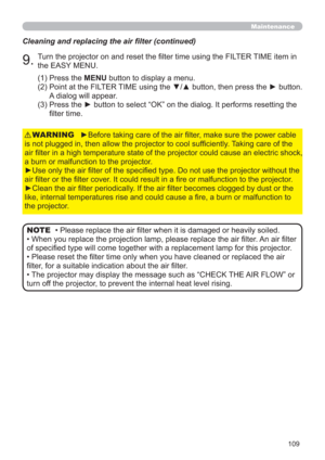 Page 109109
Maintenance
Cleaning and replacing the air ﬁlter (continued)
9.Turn the projector on and reset the ﬁlter time using the FILTER TIME item in 
the EASY MENU.
►Before taking care of the air ﬁlter, make sure the power cable 
is not plugged in, then allow the projector to cool sufﬁciently. Taking care of the 
air ﬁlter in a high temperature state of the projector could cause an electric shock, 
a burn or malfunction to the projector.
►Use only the air ﬁlter of the speciﬁed type. Do not use the projector...