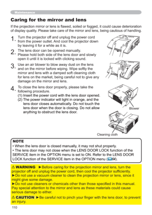 Page 11011 0
Caring for the mirror and lens
If the projection mirror or lens is ﬂawed, soiled or fogged, it could cause deterioration 
of display quality. Please take care of the mirror and lens, being cautious of handling. 
1.Turn the projector off and unplug the power cord 
from the power outlet. And cool the projector down 
by leaving it for a while as it is.
2.The lens door can be opened manually.
Please hold both side of the lens door and slowly 
open it until it is locked with clicking sound.
3.Use an air...