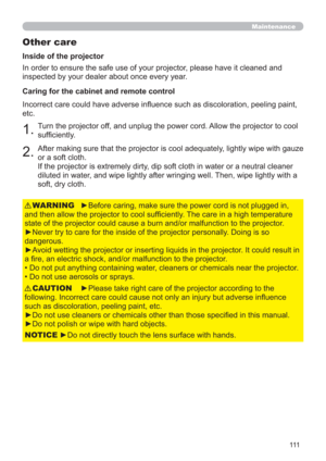 Page 111111
Maintenance
Other care
In order to ensure the safe use of your projector, please have it cleaned and 
inspected by your dealer about once every year.
►Before caring, make sure the power cord is not plugged in, 
and then allow the projector to cool sufﬁciently. The care in a high temperature 
state of the projector could cause a burn and/or malfunction to the projector.
►Never try to care for the inside of the projector personally. Doing is so 
dangerous. 
►Avoid wetting the projector or inserting...