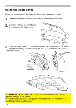 Page 1616
Using the cable cover
Utilize the cable cover as the guard and blind for the connecting parts.
1. Connect the signal cables and the power cord to the projector ﬁrst.
2. Combine parts as shown in ﬁgure,  
and assemble the cable cover. 
3
. Insert the three knobs on the cable cover into the three holes on the projector 
as shown in the ﬁgure. Pass the cables through the holes on the bottom of 
the cable cover. 
1
2 31
2
3
1
2
3
1
2
3
knobs
Setting up
► Be careful not to pinch the cables in the cable...