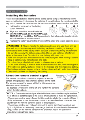 Page 1717
Remote control
Remote control
About the remote control signal
The remote control works with the projector’s remote 
sensor. This projector has a remote sensor on the front.
The sensor senses the signal within the following range 
when the sensor is active:
60 degrees (30 degrees to the left and right of the sensor) 
within 3 meters about.
Installing the batteries
Please insert the batteries into the remote control before using it. If the remote control 
starts to malfunction, try to replace the...
