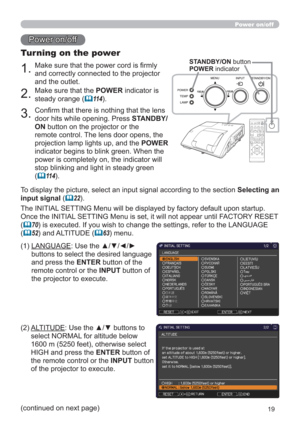 Page 1919
Power on/off
1.Make sure that the power cord is ﬁrmly 
and correctly connected to the projector 
and the outlet.
Turning on the power
2.Make sure that the POWER indicator is 
steady orange (
11 4).
3.Conﬁrm that there is nothing that the lens 
door hits while opening. Press STANDBY/
ON button on the projector or the 
remote control. The lens door opens, the 
projection lamp lights up, and the POWER 
indicator begins to blink green. When the 
power is completely on, the indicator will 
stop blinking...