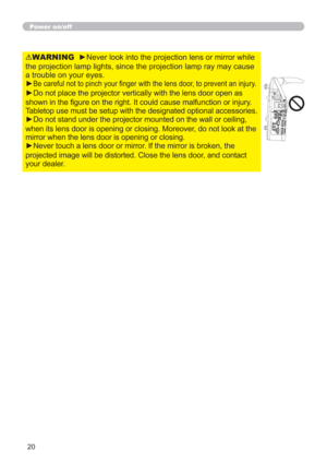 Page 2020
WARNING  ►Never look into the projection lens or mirror while 
the projection lamp lights, since the projection lamp ray may cause 
a trouble on your eyes.
►
Be careful not to pinch your ﬁnger with the lens door, to prevent an injury.
►Do not place the projector vertically with the lens door open as 
shown in the ﬁgure on the right. It could cause malfunction or injury. 
Tabletop use must be setup with the designated optional accessories.
►Do not stand under the projector mounted on the wall or...