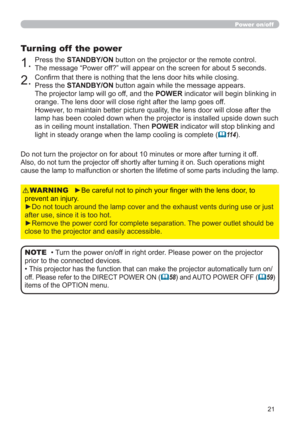 Page 2121
Power on/off
►Be careful not to pinch your ﬁnger with the lens door, to 
prevent an injury.
►Do not touch around the lamp cover and the exhaust vents during use or just 
after use, since it is too hot.
►Remove the power cord for complete separation. The power outlet should be 
close to the projector and easily accessible.WARNING
1.Press the STANDBY/ON button on the projector or the remote control.  
The message “Power off?” will appear on the screen for about 5 seconds.
Turning off  the power
2.Conﬁrm...