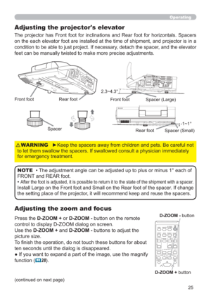 Page 2525
Operating
Adjusting the zoom and focus Adjusting the projector's elevator
The projector has Front foot for inclinations and Rear foot for horizontals. Spacers 
on the each elevator foot are installed at the time of shipment, and projector is in a 
condition to be able to just project. If necessary, detach the spacer, and the elevator 
feet can be manually twisted to make more precise adjustments.
Front footRear foot
2.3~4.3°
-1~1° Front foot
Rear footSpacer
Spacer (Large)
Spacer (Small)
Press the...