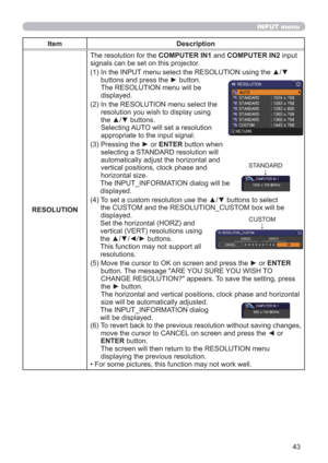 Page 4343
INPUT menu
Item Description
RESOLUTIONThe resolution for the COMPUTER IN1 and COMPUTER IN2 input 
signals can be set on this projector.
(1)  In the INPUT menu select the RESOLUTION using the ▲/▼ 
buttons and press the ► button. 
The RESOLUTION menu will be  
displayed.
(2)  In the RESOLUTION menu select the 
resolution you wish to display using 
the ▲/▼ buttons.  
Selecting AUTO will set a resolution 
appropriate to the input signal.
(3)  Pressing the ► or ENTER button when 
selecting a STANDARD...