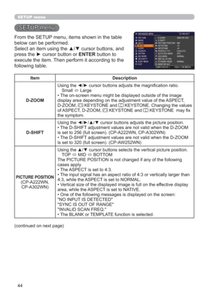 Page 4444
SETUP menu
SETUP menu
From the SETUP menu, items shown in the table 
below can be performed.
Select an item using the ▲/▼ cursor buttons, and 
press the ► cursor button or ENTER button to 
execute the item. Then perform it according to the 
following table.
Item Description
D-ZOOMUsing the ◄/► cursor buttons adjusts the magniﬁcation ratio.
Small 
 Large
• 
The on-screen menu might be displayed outside of the image 
display area depending on the adjustment value of the ASPECT, 
D-ZOOM, 
 KEYSTONE and...