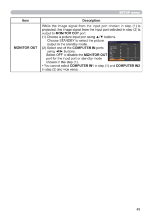 Page 4949
SETUP menu
Item Description
MONITOR OUT
While the image signal from the input port chosen in step (1) is 
projected, the image signal from the input port selected in step (2) is 
output to MONITOR OUT port.
(1) Choose a picture input port using ▲/▼ buttons.
Choose STANDBY to select the picture  
output in the standby mode. 
(2)  Select one of the COMPUTER IN ports  
using ◄/► buttons.
Select OFF to disable the MONITOR OUT  
port for the input port or standby mode  
chosen in the step (1).
• You cannot...