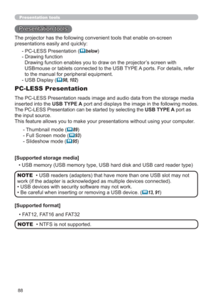 Page 8888
Presentation tools
Presentation tools
The PC-LESS Presentation reads image and audio data from the storage media 
inserted into the USB TYPE A port and displays the image in the following modes.
The PC-LESS Presentation can be started by selecting the USB TYPE A port as 
the input source.
This feature allows you to make your presentations without using your computer.
PC-LESS Presentation
- Thumbnail mode (89)
- Full Screen mode (
93)
- Slideshow mode (
95)
[Supported storage media]
• USB memory...