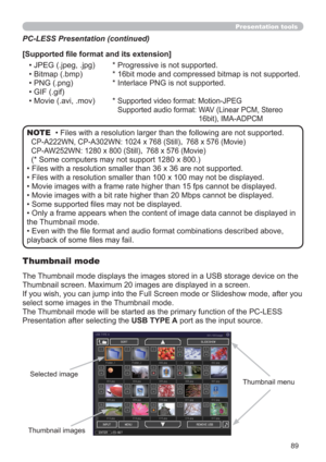 Page 8989
Presentation tools
• Files with a resolution larger than the following are not supported. 
CP-A222WN, CP-A302WN: 1024 x 768 (Still)| 768 x 576 (Movie)
CP-AW252WN: 1280 x 800 (Still)| 768 x 576 (Movie)
(* Some computers may not support 1280 x 800.)
• Files with a resolution smaller than 36 x 36 are not supported.
• Files with a resolution smaller than 100 x 100 may not be displayed.
• Movie images with a frame rate higher than 15 fps cannot be displayed.
• Movie images with a bit rate higher than 20...