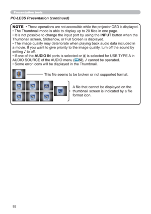 Page 9292
Presentation toolsPresentation tools
PC-LESS Presentation (continued)
• These operations are not accessible while the projector OSD is displayed.
• The Thumbnail mode is able to display up to 20 ﬁles in one page.
• It is not possible to change the input port by using the INPUT button when the 
Thumbnail screen, Slideshow, or Full Screen is displayed.
• The image quality may deteriorate when playing back audio data included in 
a movie. If you want to give priority to the image quality, turn off the...