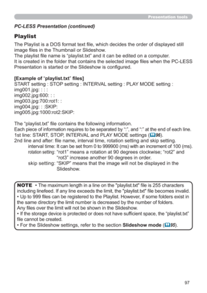 Page 9797
Presentation tools
PC-LESS Presentation (continued)
Playlist
The Playlist is a DOS format text ﬁle, which decides the order of displayed still 
image ﬁles in the Thumbnail or Slideshow.
The playlist ﬁle name is “playlist.txt” and it can be edited on a computer.  
It is created in the folder that contains the selected image ﬁles when the PC-LESS 
Presentation is started or the Slideshow is conﬁgured.
[Example of “playlist.txt” ﬁles] 
START setting : STOP setting : INTERVAL setting : PLAY MODE setting...