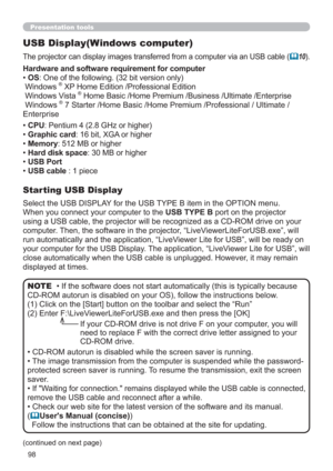 Page 9898
Presentation tools
USB Display(Windows computer)
The projector can display images transferred from a computer via an USB cable (10).
Select the USB DISPLAY for the USB TYPE B item in the OPTION menu.
When you connect your computer to the USB TYPE B port on the projector 
using a USB cable, the projector will be recognized as a CD-ROM drive on your 
computer. Then, the software in the projector, “LiveViewerLiteForUSB.exe”, will 
run automatically and the application, “LiveViewer Lite for USB”, will be...
