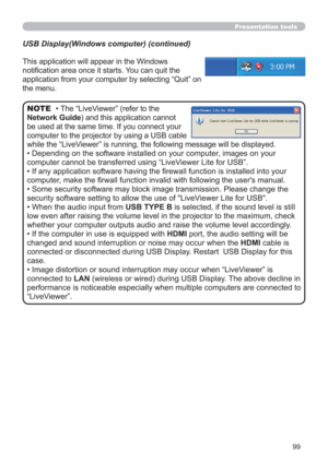 Page 9999
Presentation tools
This application will appear in the Windows 
notiﬁcation area once it starts. You can quit the 
application from your computer by selecting “Quit” on 
the menu.
• The “LiveViewer” (refer to the  
Network Guide) and this application cannot 
be used at the same time. If you connect your 
computer to the projector by using a USB cable 
while the “LiveViewer” is running, the following message will be displayed.
• Depending on the software installed on your computer, images on your...