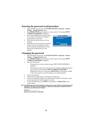 Page 2120
Entering the password recall procedure
1. Open the OSD menu and go to the SYSTEM SETTING: Advanced > Security 
Settings > Change Password menu.
2. Press MODE/ENTER on the projector or remote control. The message INPUT 
CURRENT PASSWORD is displayed.
3. Press and hold AUTO on the remote control 
for 3 seconds. The projector will display a 
coded number on the screen.
4. Write down the number and turn off your 
projector.
5. Seek help from the local dealer to decode the 
number. You may be required to...