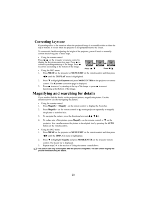 Page 2423
Correcting keystone
Keystoning refers to the situation where the projected image is noticeably wider at either the 
top or bottom. It occurs when the projector is not perpendicular to the screen.
To correct this, besides adjusting the height of the projector, you will need to manually 
correct it following one of these steps.
• Using the remote control
Press  /  on the projector or remote control to 
display the Keystone correction page. Press   to 
correct keystoning at the top of the image. Press...