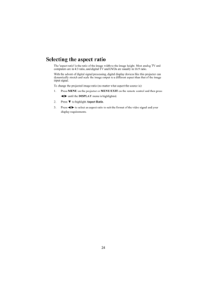 Page 2524
Selecting the aspect ratio
The aspect ratio is the ratio of the image width to the image height. Most analog TV and 
computers are in 4:3 ratio, and digital TV and DVDs are usually in 16:9 ratio.
With the advent of digital signal processing, digital display devices like this projector can 
dynamically stretch and scale the image output to a different aspect than that of the image 
input signal.
To change the projected image ratio (no matter what aspect the source is):
1. Press MENU on the projector or...