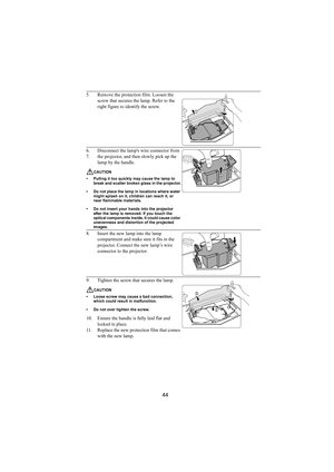 Page 4544
5. Remove the protection film. Loosen the 
screw that secures the lamp. Refer to the 
right figure to identify the screw.
6. Disconnect the lamps wire connector from
7. the projector, and then slowly pick up the 
lamp by the handle.
CAUTION
• Pulling it too quickly may cause the lamp to 
break and scatter broken glass in the projector.
• Do not place the lamp in locations where water 
might splash on it, children can reach it, or 
near flammable materials.
• Do not insert your hands into the projector...