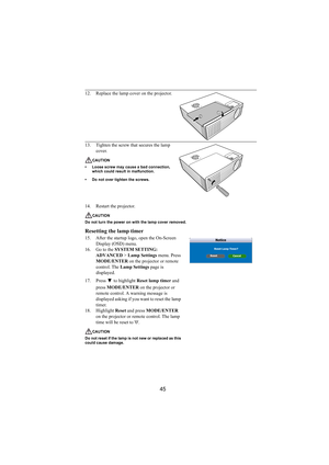 Page 4645
14. Restart the projector.
CAUTION
Do not turn the power on with the lamp cover removed.
Resetting the lamp timer
15. After the startup logo, open the On-Screen 
Display (OSD) menu.
16. Go to the SYSTEM SETTING: 
ADVANCED > Lamp Settings menu. Press 
MODE/ENTER on the projector or remote 
control. The Lamp Settings page is 
displayed. 
17. Press  to highlight Reset lamp timer and 
press MODE/ENTER on the projector or 
remote control. A warning message is 
displayed asking if you want to reset the lamp...