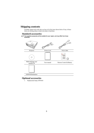 Page 65
Shipping contents
Carefully unpack and verify that you have all of the items shown below. If any of these 
items are missing, please contact your place of purchase.
Standard accessories
The supplied accessories will be suitable for your region, and may differ from those 
illustrated.
Optional accessories
1. Replacement lamp: DT01461Projector Power Cord VGA Cable
Multi-language user 
manual CDUser manual Remote Control & Battery
GOST-R Declaration 