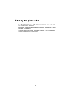 Page 5958
Warranty and after-service
If an abnormal operation (such as smoke, strange odor or excessive sound) should occur, 
stop using the projector immediately.
Otherwise if a problem occurs with the projector, first refer to “Troubleshooting”, and run 
through the suggested checks.
If this does not resolve the problem, please consult your dealer or service company. They 
will tell you what warranty condition is applied. 