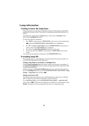 Page 4342
Lamp information
Getting to know the lamp hour
When the projector is in operation, the duration (in hours) of lamp usage is automatically 
calculated by the built-in timer. The method of calculating the equivalent lamp hour is as 
follows:
Total lamp hour = (hours used in Normal mode) + (hours used in Economic mode) + 
(hours used in Intelligent Eco mode)
To obtain the lamp hour information:
1. Press MENU on the projector or MENU/EXIT on the remote control and then press 
/  until the SYSTEM SETTING:...