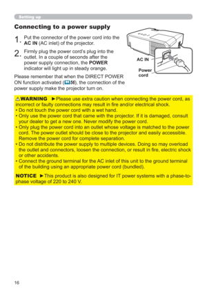 Page 1616
Connecting to a power supply
1.Put the connector of the power cord into the 
AC IN (AC inlet) of the projector.
2.Firmly plug the power cord’s plug into the 
outlet. In a couple of seconds after the 
power supply connection, the POWER 
indicator will light up in steady orange.
►Please use extra caution when connecting the power cord, as 
incorrect or faulty connections may result in ﬁre and/or electrical shock.
• Do not touch the power cord with a wet hand.
•  Only use the power cord that came with...