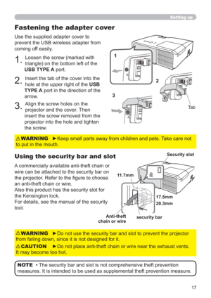 Page 1717
Use the supplied adapter cover to 
prevent the USB wireless adapter from 
coming off easily.
1. Loosen the screw (marked with 
triangle) on the bottom left of the 
USB TYPE A port.
2. Insert the tab of the cover into the 
hole at the upper right of the USB 
TYPE A port in the direction of the 
arrow.
3. Align the screw holes on the 
projector and the cover. Then 
insert the screw removed from the 
projector into the hole and tighten 
the screw.
Using the security bar and slot
A commercially available...