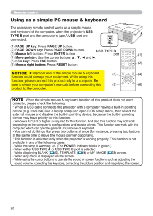 Page 2020
When the simple mouse & keyboard function of this product does not work 
correctly, please check the following.
• When a USB cable connects this projector with a computer having a built-in pointing 
device (e.g. track ball) like a laptop computer, open BIOS setup menu, then select the 
external mouse and disable the built-in pointing device, because the built-in pointing 
device may have priority to this function.
• 
Windows XP SP3 or higher is required for this function. And also this function may...