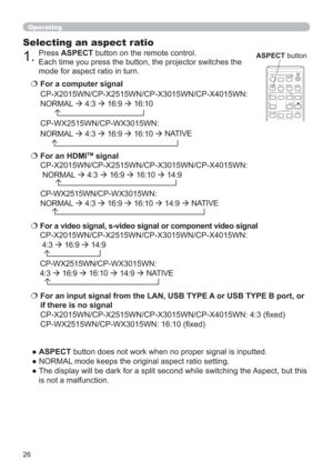 Page 2626
Operating
Selecting an aspect ratio
● ASPECT button does not work when no proper signal is inputted.
● NORMAL mode keeps the original aspect ratio setting.
●  The display will be dark for a split second while switching the Aspect, but this 
is not a malfunction.   For a computer signal
CP-X2015WN/CP-X2515WN/CP-X3015WN/CP-X4015WN:
NORMAL 
 
4:3 
 
16:9 
 
16:10
       
CP-WX2515WN/CP-WX3015WN: 
NORMAL 
 
4:3 
 
16:9 
 
16:10 
 NATIVE
  For a video signal, s-video signal or component video...