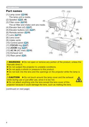 Page 44
Introduction
►Do not open or remove any portion of the product, unless the 
manuals direct it.
►Do not subject the projector to unstable conditions.
►Do not apply a shock or pressure to this product.
►Do not look into the lens and the openings on the projector while the lamp is 
on.WARNING
►Do not touch around the lamp cover and the exhaust 
vents during use or just after use, since it is too hot.
►Do not attach anything onto the lens except the lens cover of this 
projector because it could damage the...