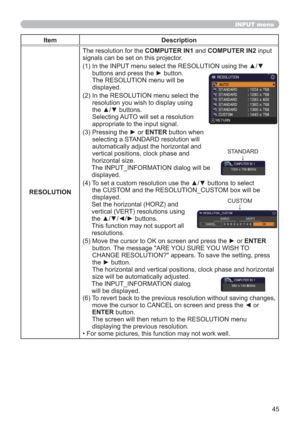 Page 4545
INPUT menu
Item Description
RESOLUTIONThe resolution for the COMPUTER IN1 and COMPUTER IN2 input 
signals can be set on this projector.
(1)  In the INPUT menu select the RESOLUTION using the ▲/▼ 
buttons and press the ► button. 
The RESOLUTION menu will be  
displayed.
(2)  In the RESOLUTION menu select the 
resolution you wish to display using 
the ▲/▼ buttons.  
Selecting AUTO will set a resolution 
appropriate to the input signal.
(3)  Pressing the ► or ENTER button when 
selecting a STANDARD...