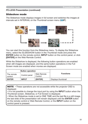 Page 9191
Presentation tools
PC-LESS Presentation (continued)
Slideshow mode
While the Slideshow is displayed, the following button operations are enabled 
when still images are displayed, and the same button operations in the Full 
Screen mode are enabled when movies are displayed. 
• These operations are not accessible while the projector OSD is 
displayed.
• It is not possible to change the input port by using the INPUT button when the 
Thumbnail screen, Slideshow, or Full Screen is displayed.
• 
When the...