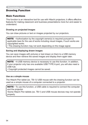 Page 9494
Presentation tools
This function is an interactive tool for use with Hitachi projectors; it offers effective 
features for making classroom and business presentations more fun and easier to 
understand.
Main Functions
Drawing on projected images
You can draw pictures or text on images projected by our projectors.
• Authorization by the copyright owner(s) is required pursuant to 
applicable laws for the use of works including visual images, if such works are 
copyrighted works.
•  This drawing function...