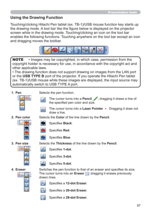 Page 9797
Presentation tools
Using the Drawing Function
Touching/clicking Hitachi Pen tablet (ex. TB-1)/USB mouse function key starts up 
the drawing mode. A tool bar like the ﬁ gure below is displayed on the projector 
screen while in the drawing mode. Touching/clicking an icon on the tool bar 
enables the following functions. Touching anywhere on the tool bar except an icon 
and dragging moves the toolbar.
• Images may be copyrighted, in which case, permission from the 
copyright holder is necessary for use,...