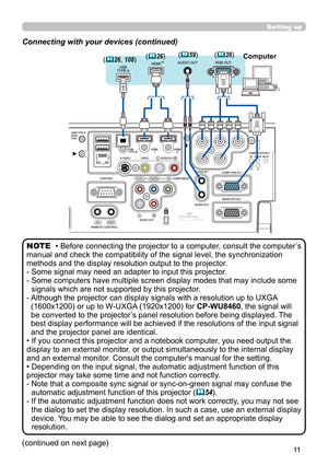 Page 1111
Setting up
Connecting with your devices (continued)
• Before connecting the projector to a computer, consult the computer’s 
manual and check the compatibility of the signal level, the synchronization 
methods and the display resolution output to the projector. 
-   Some signal may need an adapter to input this projector.
-   Some computers have multiple screen display modes that may include some 
signals which are not supported by this projector.
-    Although the projector can display signals with a...