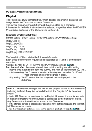 Page 107107
Presentation tools
PC-LESS Presentation (continued)
Playlist
The Playlist is a DOS format text file, which decides the order of displayed still 
image files in the Thumbnail mode or Slideshow.
The playlist file name is “playlist.txt” and it can be edited on a computer.  
It is created in the folder that contains the selected image files when the PC-LESS 
Presentation is started or the Slideshow is configured.
[Example of “playlist.txt” files] 
START setting : STOP setting : INTERVAL setting : PLAY...