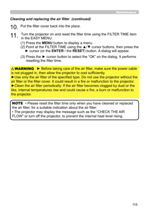 Page 11511 5
Maintenance
► Before taking care of the air filter, make sure the power cable 
is not plugged in, then allow the projector to cool sufficiently.
►Use only the air filter of the specified type. Do not use the projector without the 
air filter or the filter cover. It could result in a fire or malfunction to the projector.
►Clean the air filter periodically. If the air filter becomes clogged by dust or the 
like, internal temperatures rise and could cause a fire, a burn or malfunction to 
the...