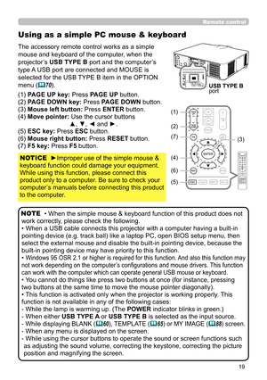 Page 1919
Using as a simple PC mouse & keyboard
The accessory remote control works as a simple 
mouse and keyboard of the computer, when the 
projector’s USB TYPE B port and the computer’s 
type A USB port are connected and MOUSE is 
selected for the USB TYPE B item in the OPTION 
menu (
70).
(1) PAGE UP key: Press PAGE UP button.
(2) PAGE DOWN key: Press PAGE DOWN button.
(3) Mouse left button:  Press ENTER button.
(4) Move pointer:  Use the cursor buttons  ▲, ▼, ◄ and ►.
(5) ESC key: Press ESC button.
(6)...