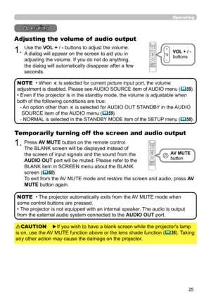 Page 2525
Operating
Operating
1.
Adjusting the volume of  audio output
Use the VOL + / - buttons to adjust the volume. 
A dialog will appear on the screen to aid you in 
adjusting the volume. If you do not do anything, 
the dialog will automatically disappear after a few 
seconds.• 
When  is selected for current picture input port, the volume 
adjustment is disabled. Please see AUDIO SOURCE item of AUDIO menu (
 59).
• Even if the projector is in the standby mode, the volume is adjustable when 
both of the...