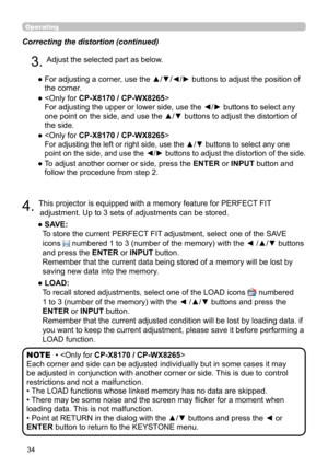 Page 3434
Operating
Correcting the distortion (continued)
4. This projector is equipped with a memory feature for PERFECT FIT adjustment. Up to 3 sets of adjustments can be stored.
●   SAVE:   
To store the current PERFECT FIT adjustment, select one of the SAVE 
icons 
 numbered 1 to 3 (number of the memory) with the ◄ /▲/▼ buttons 
and press the ENTER or INPUT button.  
Remember that the current data being stored of a memory will be lost by 
saving new data into the memory.
●   LOAD:   
To recall stored...