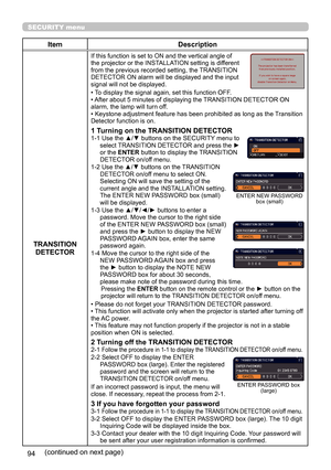 Page 9494
SECURITY menu
ItemDescription
TRANSITION  DETECTOR
If this function is set to ON and the vertical angle of 
the projector or the INSTALLATION setting is different 
from the previous recorded setting, the TRANSITION 
DETECTOR ON alarm will be displayed and the input 
signal will not be displayed.
• To display the signal again, set this function OFF.
• After about 5 minutes of displaying the TRANSITION DETECTOR ON 
alarm, the lamp will turn off.
• Keystone adjustment feature has been prohibited as long...